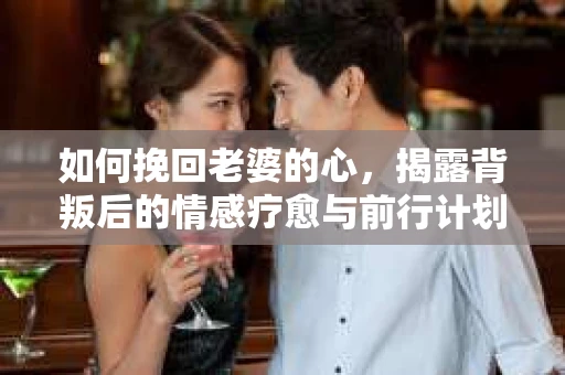 如何挽回老婆的心,揭露背叛后的情感疗愈与前行计划 如何挽回老婆的心,揭露背叛后的情感疗愈与前行计划