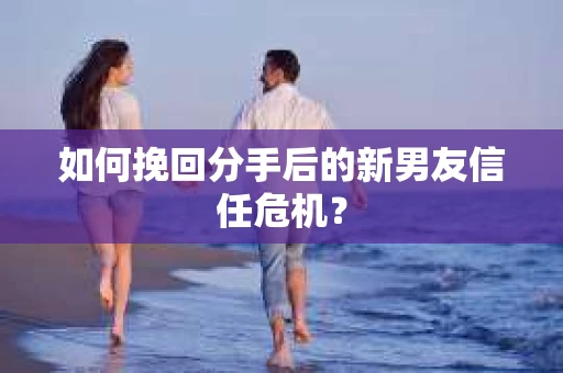如何挽回分手后的新男友信任危机? 如何挽回分手后的新男友信任危机?