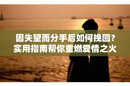 因失望而分手后如何挽回？实用指南帮你重燃爱情之火
