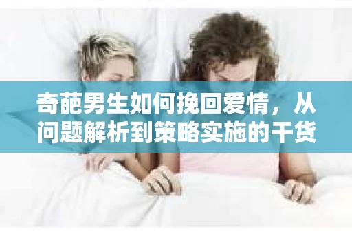 奇葩男生如何挽回爱情,从问题解析到策略实施的干货指南 奇葩男生如何挽回爱情,从问题解析到策略实施的干货指南