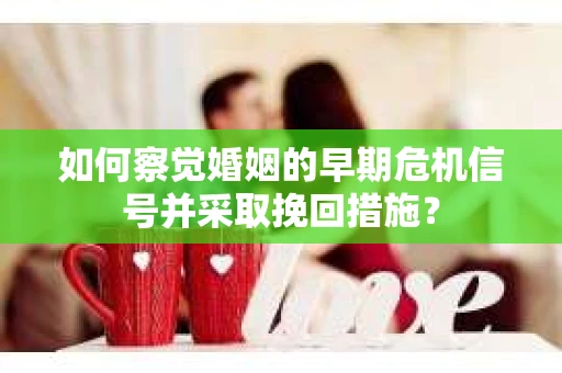 如何察觉婚姻的早期危机信号并采取挽回措施？