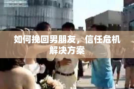 如何挽回男朋友,信任危机解决方案 如何挽回男朋友,信任危机解决方案