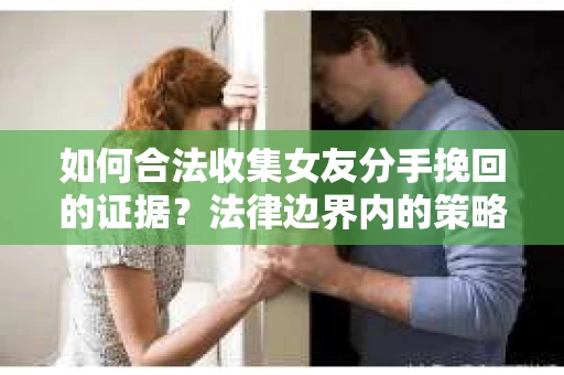 如何合法收集女友分手挽回的证据？法律边界内的策略与技巧