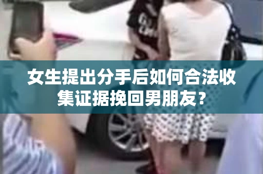 女生提出分手后如何合法收集证据挽回男朋友？