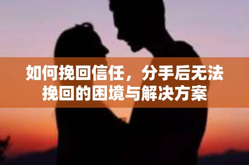 如何挽回信任，分手后无法挽回的困境与解决方案
