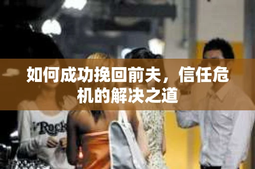 如何成功挽回前夫,信任危机的解决之道 如何成功挽回前夫,信任危机的解决之道