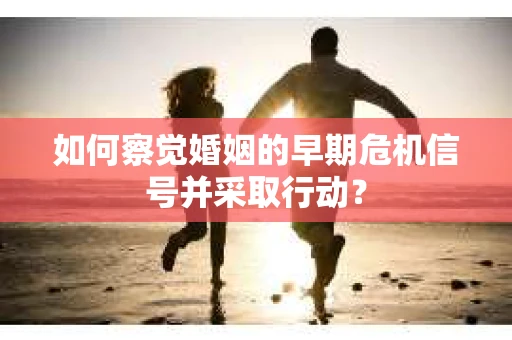 如何察觉婚姻的早期危机信号并采取行动？