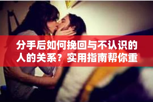 分手后如何挽回与不认识的人的关系?实用指南帮你重拾失去的联结 分手后如何挽回与不认识的人的关系?实用指南帮你重拾失去的联结