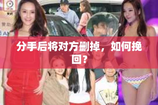 分手后将对方删掉,如何挽回? 分手后将对方删掉,如何挽回?
