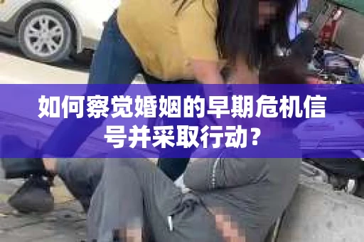 如何察觉婚姻的早期危机信号并采取行动？
