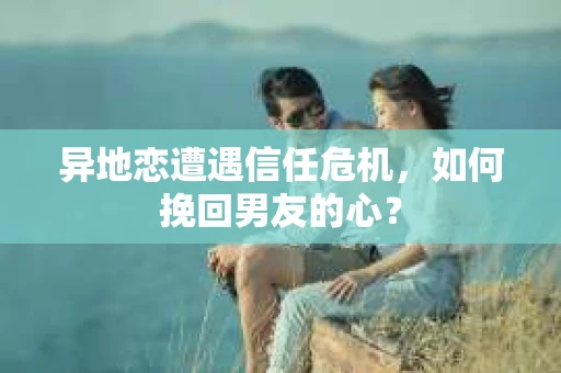 异地恋遭遇信任危机,如何挽回男友的心? 异地恋遭遇信任危机,如何挽回男友的心?