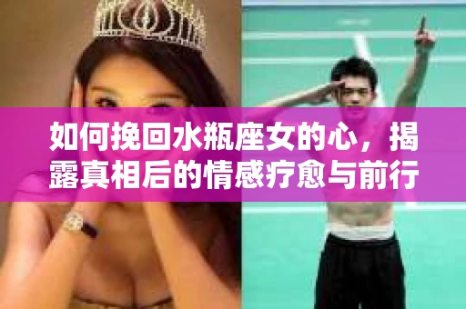 如何挽回水瓶座女的心，揭露真相后的情感疗愈与前行计划