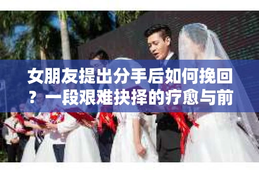 女朋友提出分手后如何挽回？一段艰难抉择的疗愈与前行之路