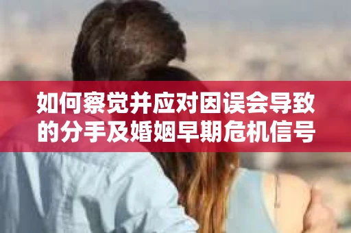 如何察觉并应对因误会导致的分手及婚姻早期危机信号？