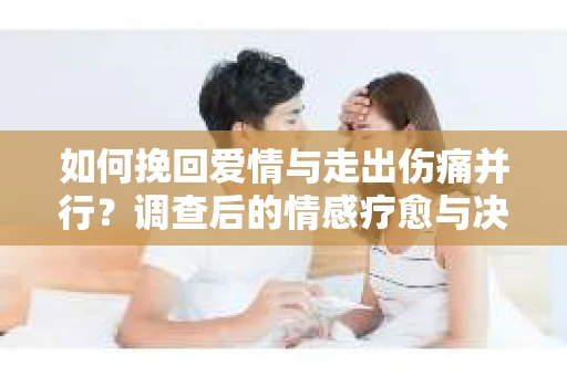如何挽回爱情与走出伤痛并行？调查后的情感疗愈与决策指南