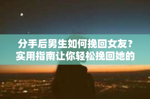 分手后男生如何挽回女友？实用指南让你轻松挽回她的心