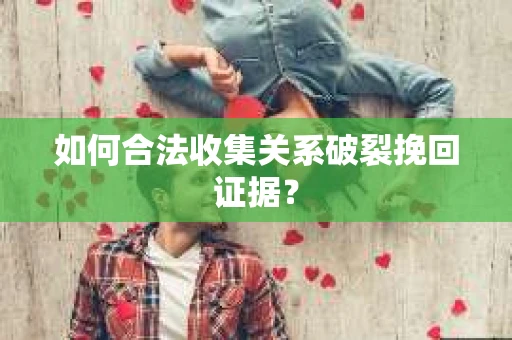 如何合法收集关系破裂挽回证据？