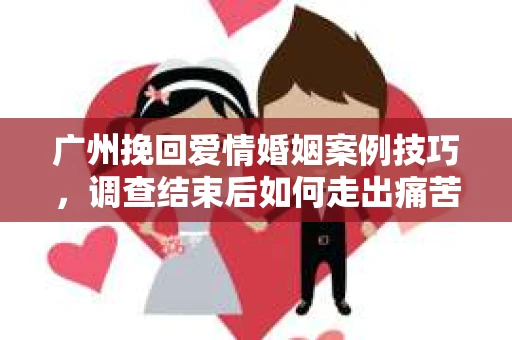 广州挽回爱情婚姻案例技巧，调查结束后如何走出痛苦并做出明智决策？