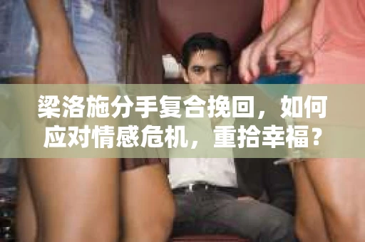 梁洛施分手复合挽回,如何应对情感危机,重拾幸福? 梁洛施分手复合挽回,如何应对情感危机,重拾幸福?