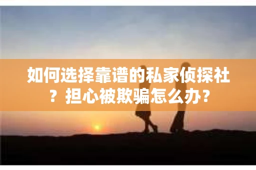 如何选择靠谱的私家侦探社？担心被欺骗怎么办？