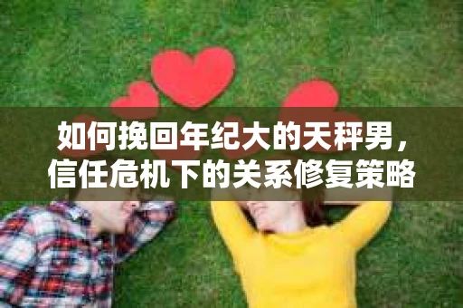 如何挽回年纪大的天秤男，信任危机下的关系修复策略