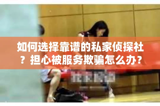 如何选择靠谱的私家侦探社？担心被服务欺骗怎么办？