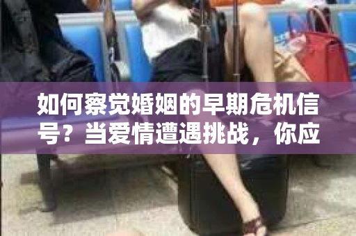 如何察觉婚姻的早期危机信号？当爱情遭遇挑战，你应该怎么办？