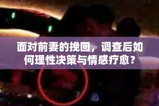 面对前妻的挽回,调查后如何理性决策与情感疗愈? 面对前妻的挽回,调查后如何理性决策与情感疗愈?