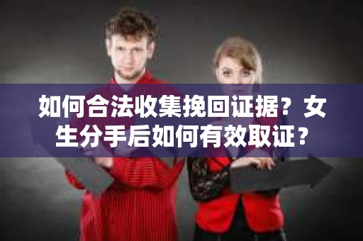 如何合法收集挽回证据？女生分手后如何有效取证？