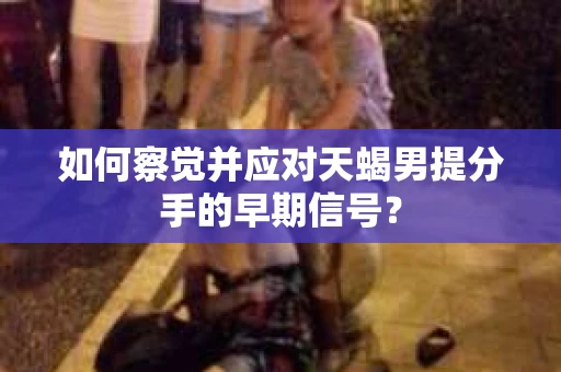 如何察觉并应对天蝎男提分手的早期信号? 如何察觉并应对天蝎男提分手的早期信号?