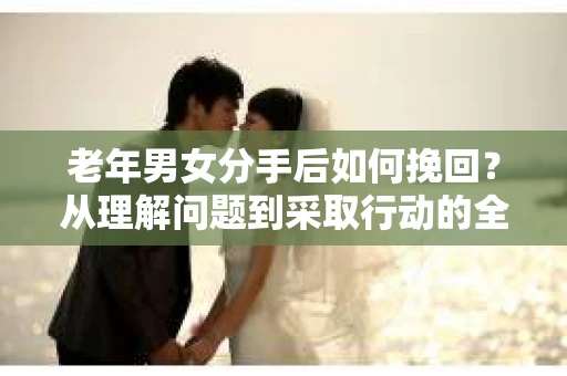 老年男女分手后如何挽回？从理解问题到采取行动的全面指南