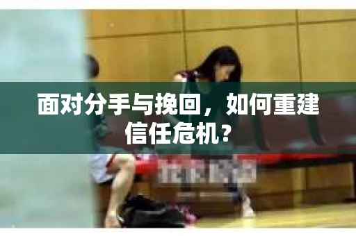 面对分手与挽回,如何重建信任危机? 面对分手与挽回,如何重建信任危机?