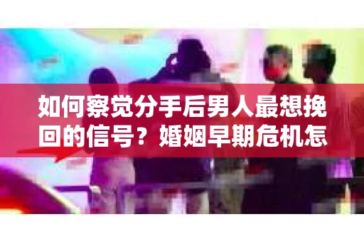 如何察觉分手后男人最想挽回的信号?婚姻早期危机怎么办? 如何察觉分手后男人最想挽回的信号?婚姻早期危机怎么办?