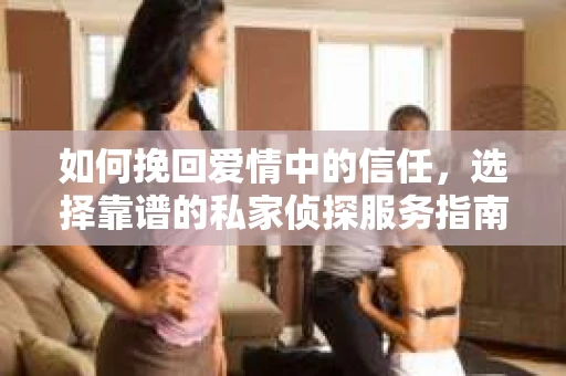如何挽回爱情中的信任,选择靠谱的私家侦探服务指南 如何挽回爱情中的信任,选择靠谱的私家侦探服务指南