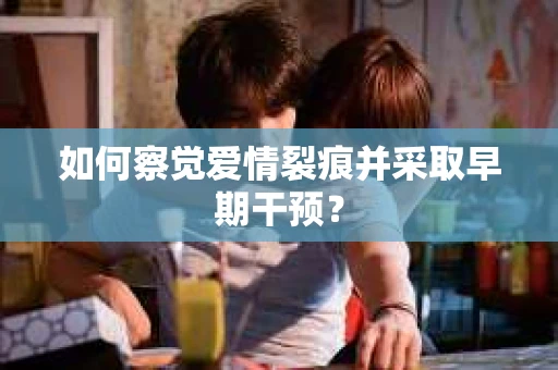 如何察觉爱情裂痕并采取早期干预? 如何察觉爱情裂痕并采取早期干预?
