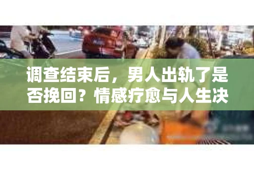 调查结束后，男人出轨了是否挽回？情感疗愈与人生决策的干货指南