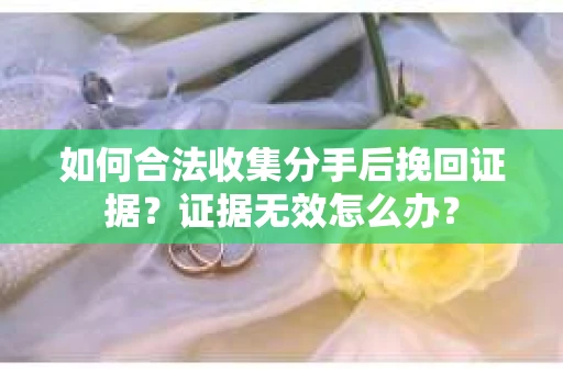 如何合法收集分手后挽回证据？证据无效怎么办？