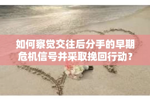 如何察觉交往后分手的早期危机信号并采取挽回行动？