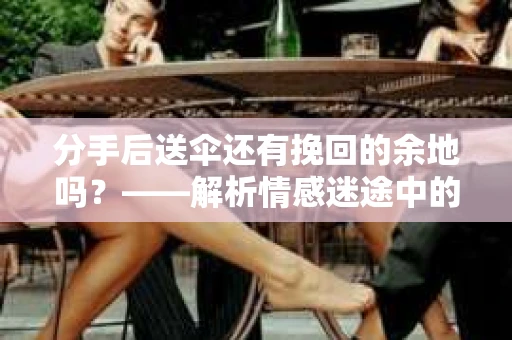 分手后送伞还有挽回的余地吗?——解析情感迷途中的决策 分手后送伞还有挽回的余地吗?——解析情感迷途中的决策