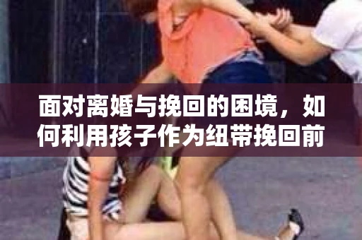 面对离婚与挽回的困境，如何利用孩子作为纽带挽回前夫的技巧？