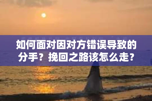 如何面对因对方错误导致的分手？挽回之路该怎么走？