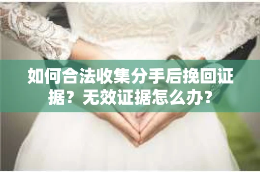 如何合法收集分手后挽回证据?无效证据怎么办? 如何合法收集分手后挽回证据?无效证据怎么办?
