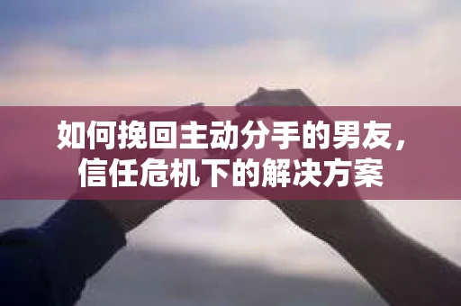 如何挽回主动分手的男友,信任危机下的解决方案 如何挽回主动分手的男友,信任危机下的解决方案