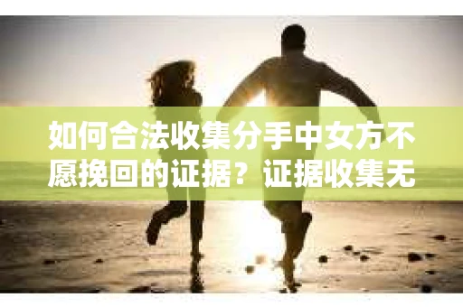 如何合法收集分手中女方不愿挽回的证据？证据收集无效怎么办？