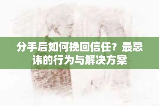 分手后如何挽回信任？最忌讳的行为与解决方案