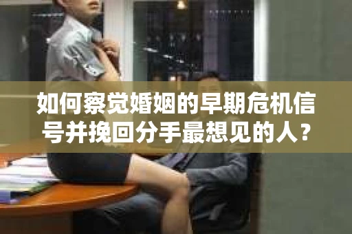 如何察觉婚姻的早期危机信号并挽回分手最想见的人？