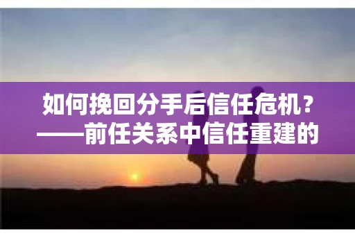 如何挽回分手后信任危机?——前任关系中信任重建的实用指南 如何挽回分手后信任危机?——前任关系中信任重建的实用指南