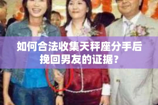 如何合法收集天秤座分手后挽回男友的证据？