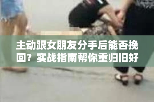 主动跟女朋友分手后能否挽回？实战指南帮你重归旧好