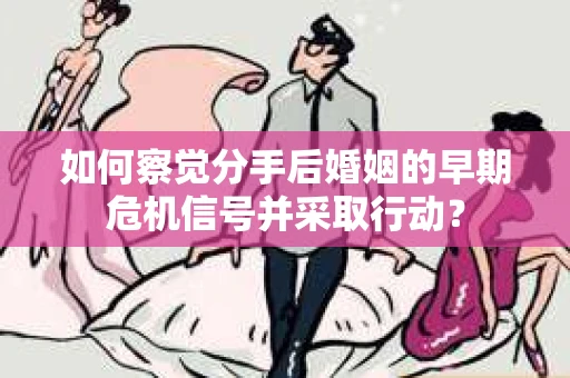 如何察觉分手后婚姻的早期危机信号并采取行动？
